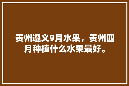 贵州遵义9月水果，贵州四月种植什么水果最好。 畜牧养殖