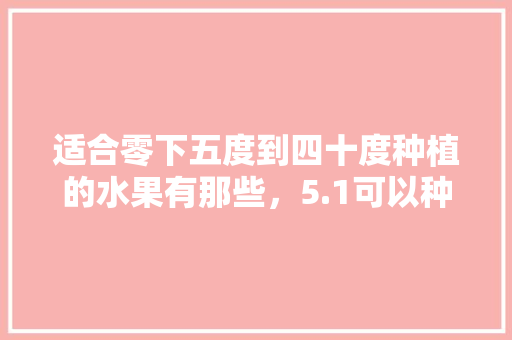 适合零下五度到四十度种植的水果有那些，5.1可以种植什么水果呢。 适合零下五度到四十度种植的水果有那些，5.1可以种植什么水果呢。 畜牧养殖