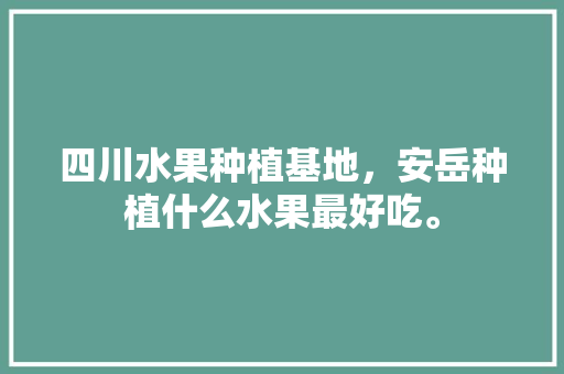 四川水果种植基地，安岳种植什么水果最好吃。 土壤施肥