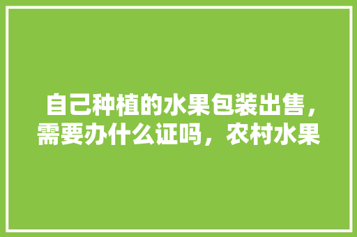 自己种植的水果包装出售，需要办什么证吗，农村水果种植证怎么办理。 土壤施肥