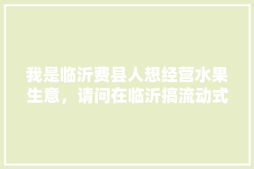 我是临沂费县人想经营水果生意，请问在临沂搞流动式的可以吗，什么地方适合，山东费县水果种植基地在哪里。 畜牧养殖