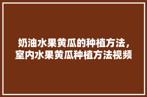 奶油水果黄瓜的种植方法，室内水果黄瓜种植方法视频。 水果种植