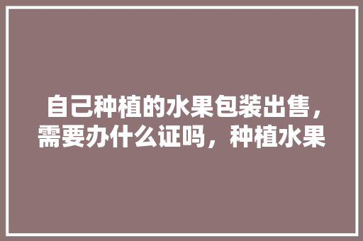 自己种植的水果包装出售，需要办什么证吗，种植水果申请书。 畜牧养殖