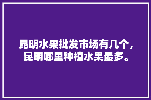 昆明水果批发市场有几个，昆明哪里种植水果最多。 蔬菜种植