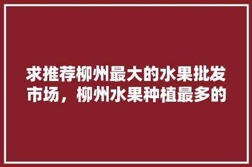 求推荐柳州最大的水果批发市场，柳州水果种植最多的地方。 家禽养殖