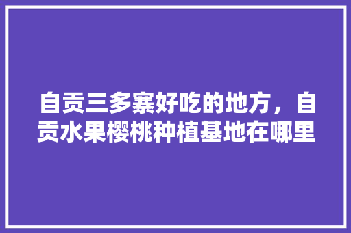 自贡三多寨好吃的地方，自贡水果樱桃种植基地在哪里。 畜牧养殖