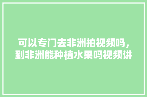 可以专门去非洲拍视频吗，到非洲能种植水果吗视频讲解。 土壤施肥