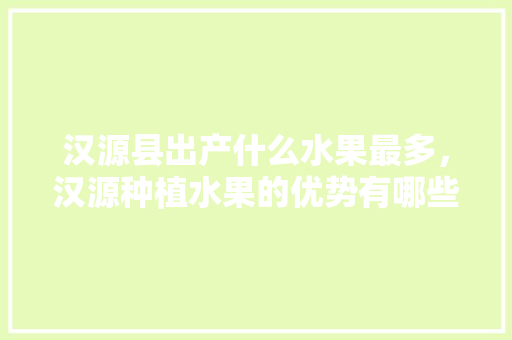 汉源县出产什么水果最多，汉源种植水果的优势有哪些。 土壤施肥