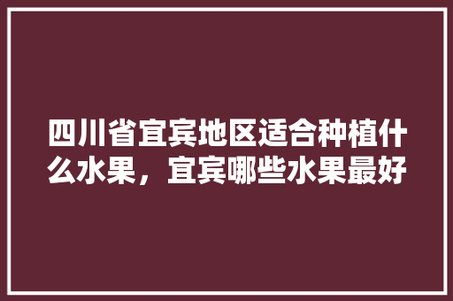 四川省宜宾地区适合种植什么水果，宜宾哪些水果最好种植的。 土壤施肥