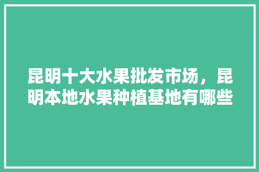 昆明十大水果批发市场，昆明本地水果种植基地有哪些。 土壤施肥