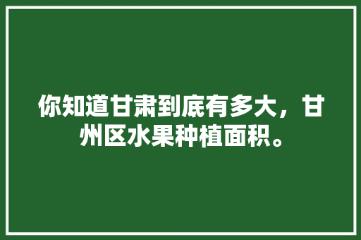 你知道甘肃到底有多大，甘州区水果种植面积。 土壤施肥