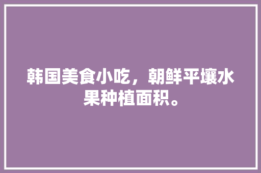 韩国美食小吃，朝鲜平壤水果种植面积。 水果种植