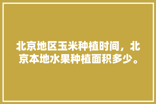 北京地区玉米种植时间，北京本地水果种植面积多少。 土壤施肥