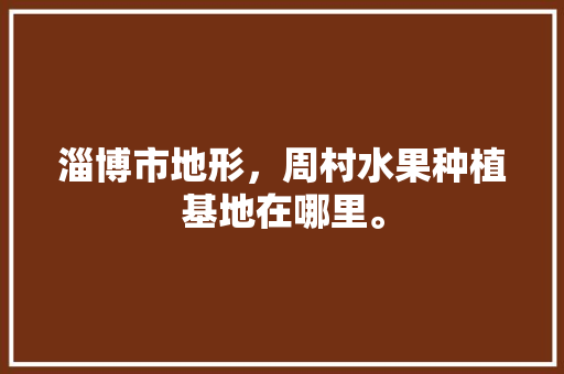 淄博市地形，周村水果种植基地在哪里。 蔬菜种植