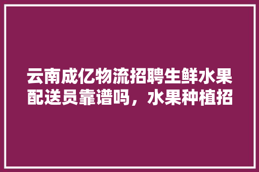 云南成亿物流招聘生鲜水果配送员靠谱吗，水果种植招聘信息。 水果种植