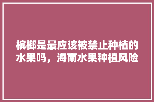 槟榔是最应该被禁止种植的水果吗，海南水果种植风险评估。 家禽养殖