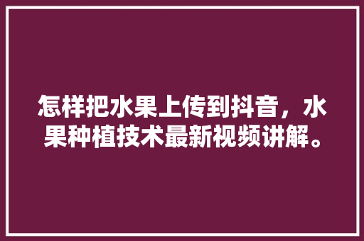 怎样把水果上传到抖音，水果种植技术最新视频讲解。 畜牧养殖