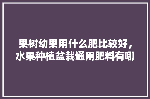 果树幼果用什么肥比较好，水果种植盆栽通用肥料有哪些。 家禽养殖