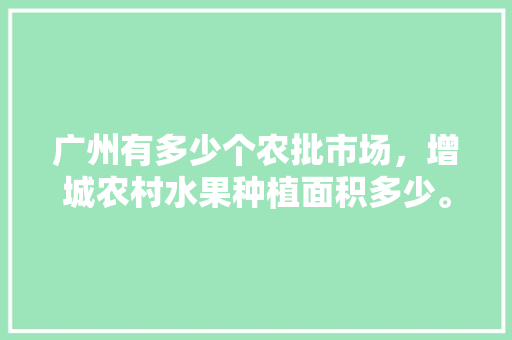 广州有多少个农批市场，增城农村水果种植面积多少。 畜牧养殖