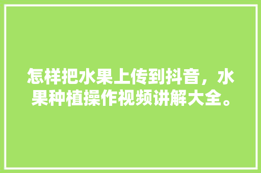 怎样把水果上传到抖音，水果种植操作视频讲解大全。 家禽养殖