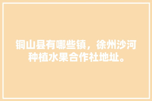 铜山县有哪些镇，徐州沙河种植水果合作社地址。 蔬菜种植