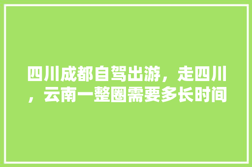 四川成都自驾出游，走四川，云南一整圈需要多长时间，需要准备什么？有哪些注意事项，雅江本地水果种植面积多少。 畜牧养殖