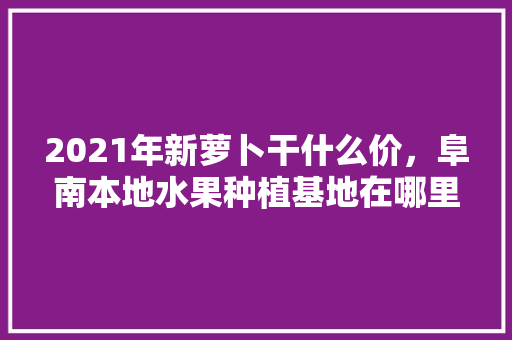 2021年新萝卜干什么价，阜南本地水果种植基地在哪里。 畜牧养殖