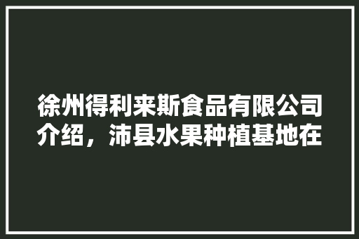 徐州得利来斯食品有限公司介绍，沛县水果种植基地在哪里。 畜牧养殖