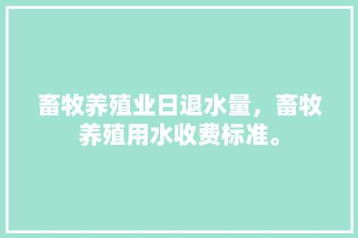 畜牧养殖业日退水量，畜牧养殖用水收费标准。 畜牧养殖业日退水量，畜牧养殖用水收费标准。 畜牧养殖