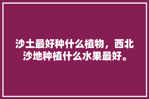 沙土最好种什么植物，西北沙地种植什么水果最好。 蔬菜种植