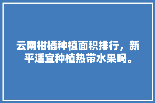 云南柑橘种植面积排行，新平适宜种植热带水果吗。 蔬菜种植