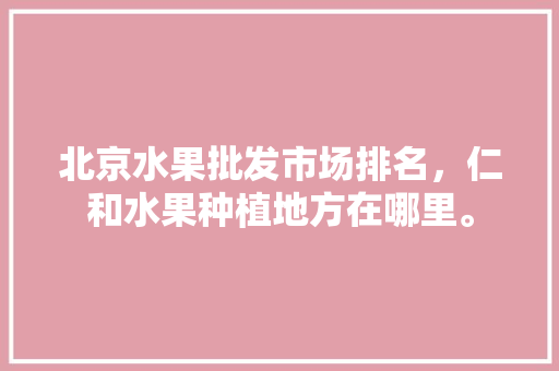 北京水果批发市场排名，仁和水果种植地方在哪里。 土壤施肥