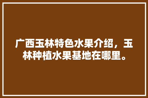 广西玉林特色水果介绍，玉林种植水果基地在哪里。 水果种植