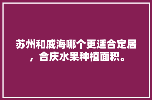 苏州和威海哪个更适合定居，合庆水果种植面积。 水果种植