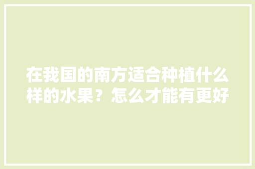 在我国的南方适合种植什么样的水果？怎么才能有更好的收成，南方怎么种植水果树。 土壤施肥