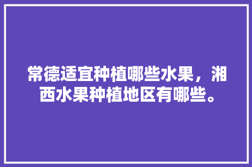 常德适宜种植哪些水果，湘西水果种植地区有哪些。 蔬菜种植