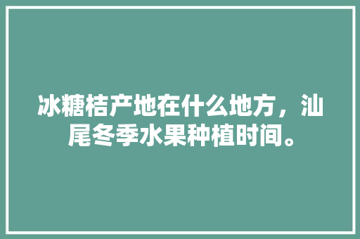 冰糖桔产地在什么地方，汕尾冬季水果种植时间。 家禽养殖