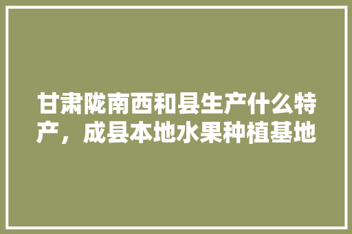 甘肃陇南西和县生产什么特产，成县本地水果种植基地在哪里。 水果种植