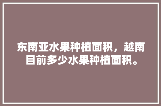 东南亚水果种植面积，越南目前多少水果种植面积。 畜牧养殖