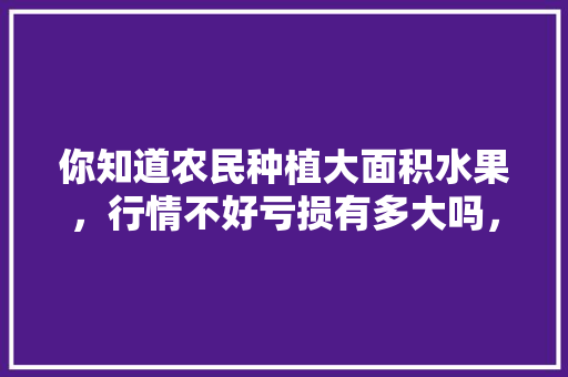 你知道农民种植大面积水果，行情不好亏损有多大吗，种植水果失败原因有哪些。 畜牧养殖