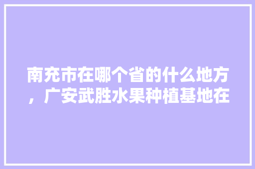 南充市在哪个省的什么地方，广安武胜水果种植基地在哪里。 水果种植