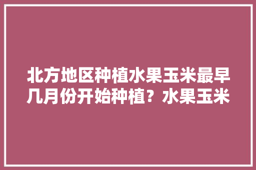 北方地区种植水果玉米最早几月份开始种植？水果玉米怎么管理，水果玉的种植条件是什么。 蔬菜种植