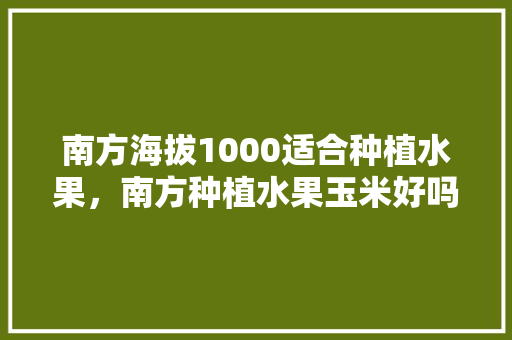 南方海拔1000适合种植水果，南方种植水果玉米好吗视频。 水果种植