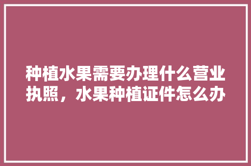 种植水果需要办理什么营业执照，水果种植证件怎么办理。 蔬菜种植