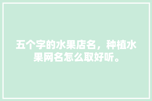 五个字的水果店名，种植水果网名怎么取好听。 土壤施肥