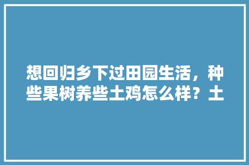 想回归乡下过田园生活，种些果树养些土鸡怎么样？土鸡和鸡蛋又该如何销售呢，良田水果种植农场地址。 畜牧养殖