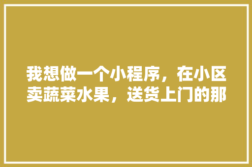 我想做一个小程序，在小区卖蔬菜水果，送货上门的那种，需要怎么做，蔬菜种植微信群。 水果种植