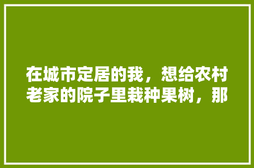 在城市定居的我，想给农村老家的院子里栽种果树，那些品种比较好，农村家里种植什么水果最好。 土壤施肥