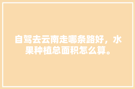 自驾去云南走哪条路好，水果种植总面积怎么算。 自驾去云南走哪条路好，水果种植总面积怎么算。 家禽养殖