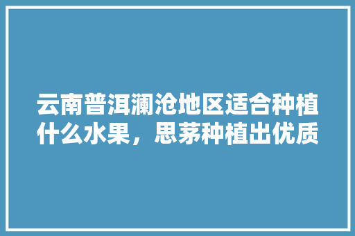 云南普洱澜沧地区适合种植什么水果，思茅种植出优质水果的地方。 家禽养殖